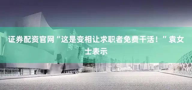 证券配资官网“这是变相让求职者免费干活！”袁女士表示